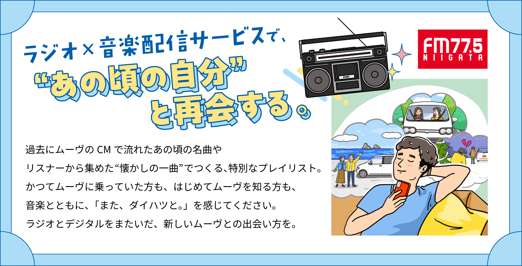 ラジオ×音楽配信サービスで、“あの頃の自分”と再会する。過去にムーヴのCMで流れたあの頃の名曲やリスナーから集めた“懐かしの一曲”でつくる、特別なプレイリスト。かつてムーヴに乗っていた方も、はじめてムーヴを知る方も、音楽とともに、「また、ダイハツと。」を感じてください。ラジオとデジタルをまたいだ、新しいムーヴとの出会い方を。